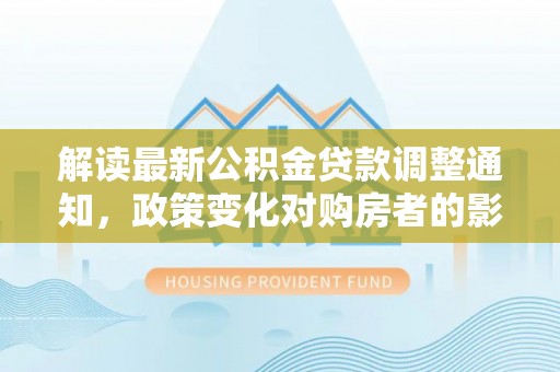 山阴解读最新公积金贷款调整通知，政策变化对购房者的影响