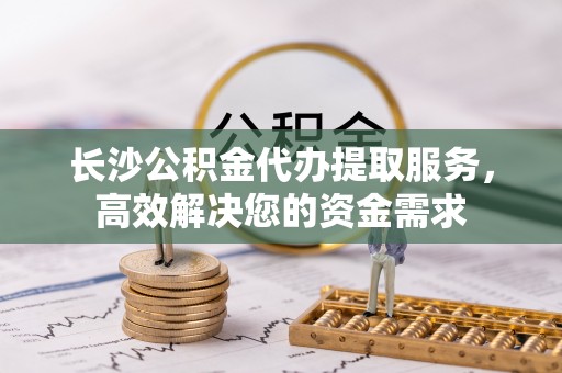 山阴长沙公积金代办提取服务，高效解决您的资金需求