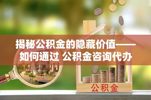山阴揭秘公积金的隐藏价值——如何通过 公积金咨询代办提取 优化财富管理