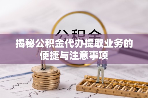 山阴揭秘公积金代办提取业务的便捷与注意事项