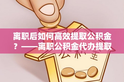山阴离职后如何高效提取公积金？——离职公积金代办提取全流程解析