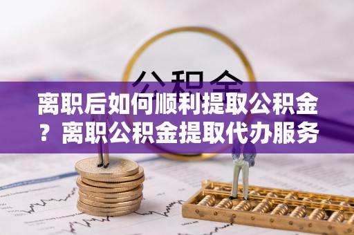 山阴离职后如何顺利提取公积金？离职公积金提取代办服务帮你搞定！