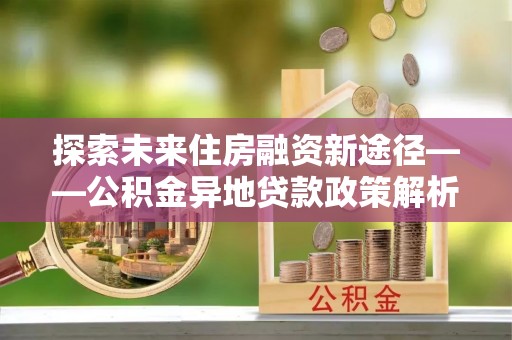 山阴探索未来住房融资新途径——公积金异地贷款政策解析与实践