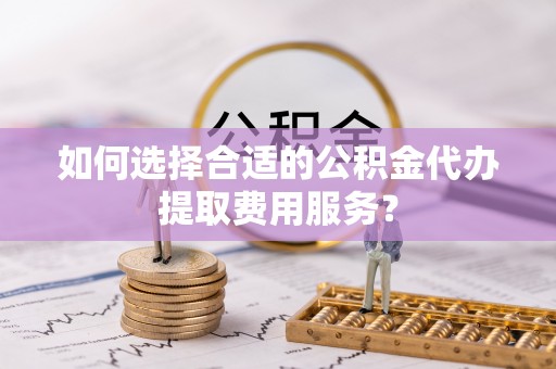 山阴如何选择合适的公积金代办提取费用服务？