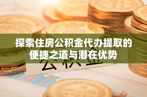 山阴探索住房公积金代办提取的便捷之道与潜在优势