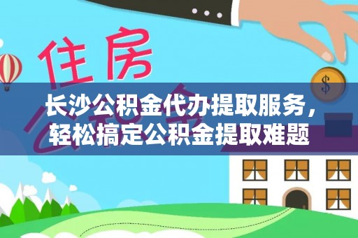 山阴长沙公积金代办提取服务，轻松搞定公积金提取难题