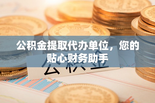 山阴公积金提取代办单位，您的贴心财务助手