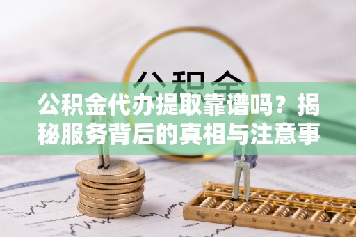 山阴公积金代办提取靠谱吗？揭秘服务背后的真相与注意事项