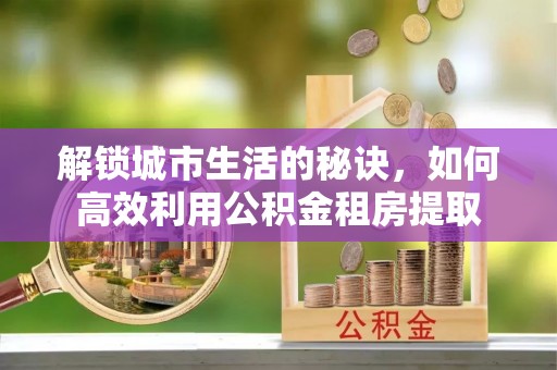 山阴解锁城市生活的秘诀，如何高效利用公积金租房提取