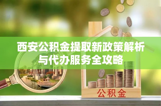 山阴西安公积金提取新政策解析与代办服务全攻略