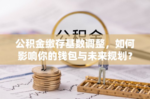 山阴公积金缴存基数调整，如何影响你的钱包与未来规划？