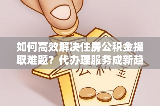 山阴如何高效解决住房公积金提取难题？代办理服务成新趋势