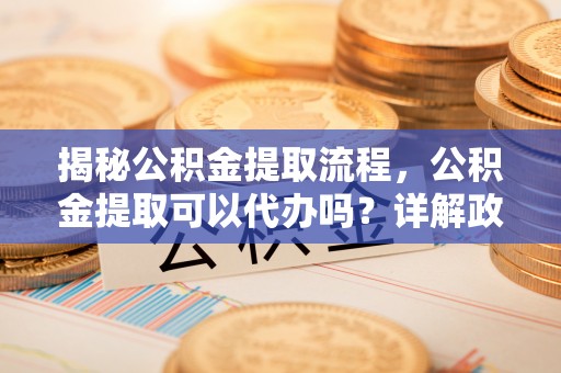 山阴揭秘公积金提取流程，公积金提取可以代办吗？详解政策与实操技巧
