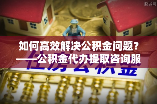 山阴如何高效解决公积金问题？——公积金代办提取咨询服务指南