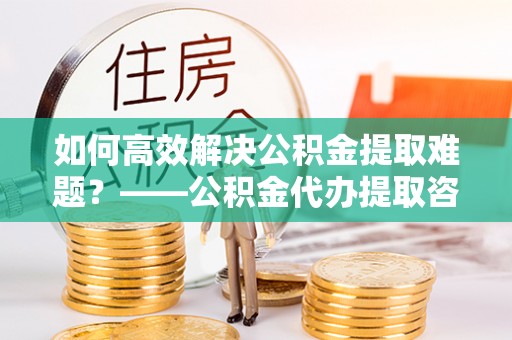 山阴如何高效解决公积金提取难题？——公积金代办提取咨询服务全解析