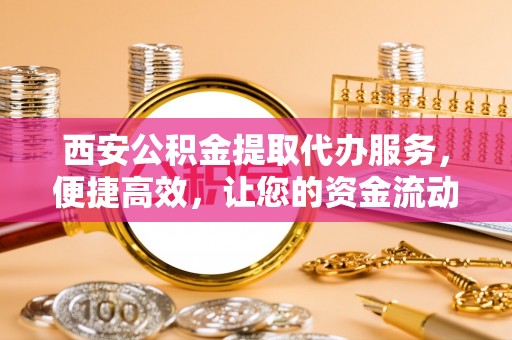 山阴西安公积金提取代办服务，便捷高效，让您的资金流动无忧