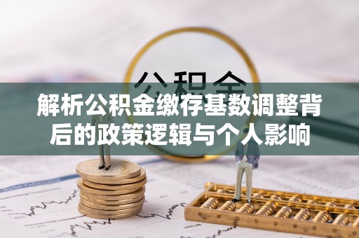 山阴解析公积金缴存基数调整背后的政策逻辑与个人影响