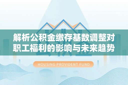 山阴解析公积金缴存基数调整对职工福利的影响与未来趋势