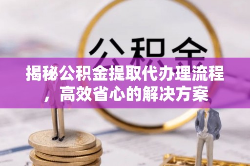 山阴揭秘公积金提取代办理流程，高效省心的解决方案