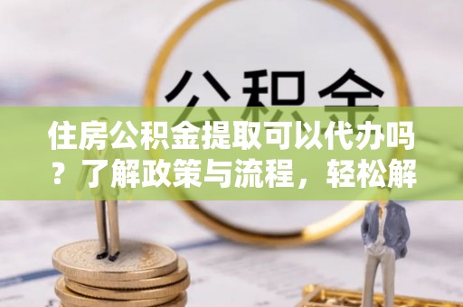 山阴住房公积金提取可以代办吗？了解政策与流程，轻松解决疑惑
