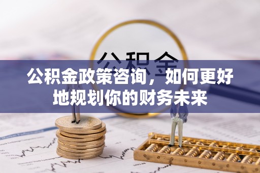 山阴公积金政策咨询，如何更好地规划你的财务未来