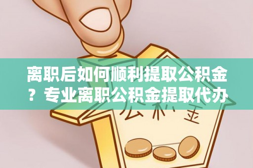 山阴离职后如何顺利提取公积金？专业离职公积金提取代办服务指南