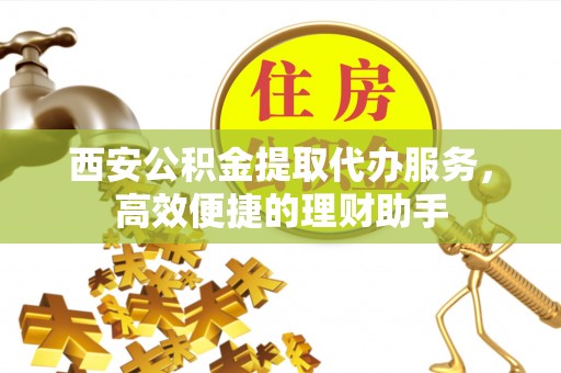 山阴西安公积金提取代办服务，高效便捷的理财助手