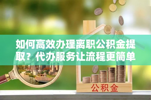 山阴如何高效办理离职公积金提取？代办服务让流程更简单