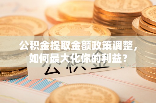 山阴公积金提取金额政策调整，如何最大化你的利益？