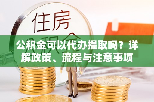 山阴公积金可以代办提取吗？详解政策、流程与注意事项