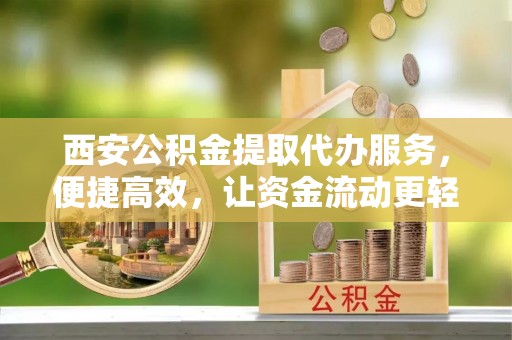 山阴西安公积金提取代办服务，便捷高效，让资金流动更轻松
