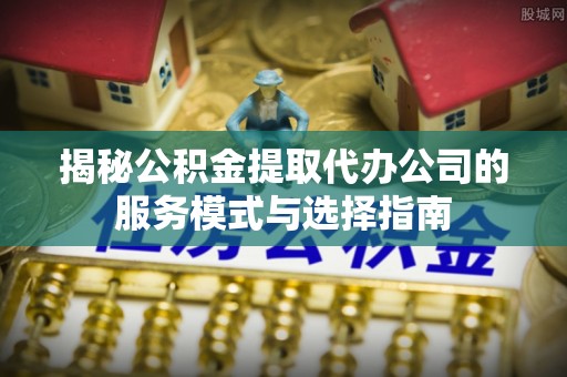 山阴揭秘公积金提取代办公司的服务模式与选择指南