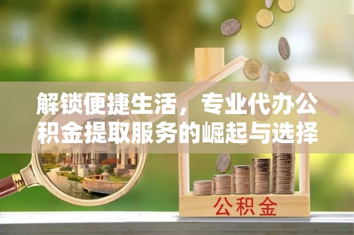 山阴解锁便捷生活，专业代办公积金提取服务的崛起与选择