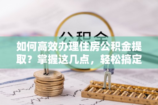 山阴如何高效办理住房公积金提取？掌握这几点，轻松搞定！