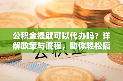 山阴公积金提取可以代办吗？详解政策与流程，助你轻松搞定！