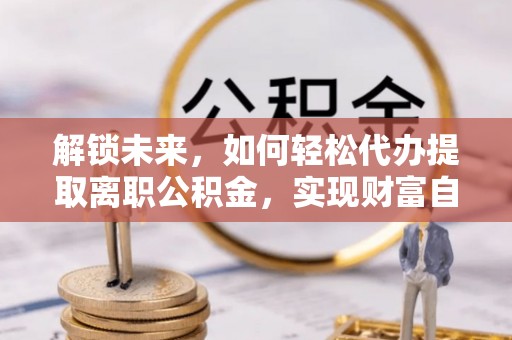 山阴解锁未来，如何轻松代办提取离职公积金，实现财富自由的第一步