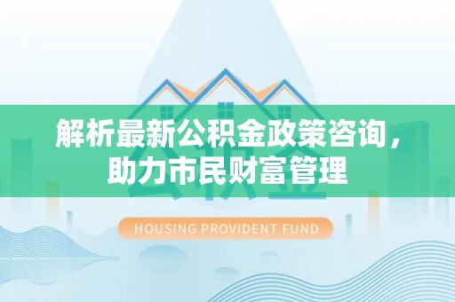 山阴解析最新公积金政策咨询，助力市民财富管理