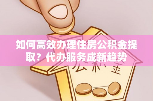山阴如何高效办理住房公积金提取？代办服务成新趋势