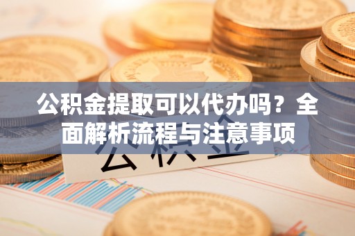 山阴公积金提取可以代办吗？全面解析流程与注意事项