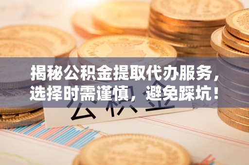 山阴揭秘公积金提取代办服务，选择时需谨慎，避免踩坑！