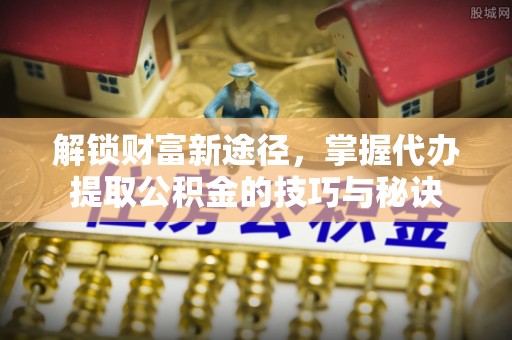 山阴解锁财富新途径，掌握代办提取公积金的技巧与秘诀