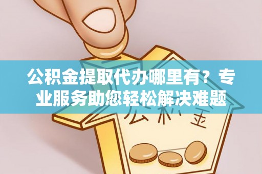 山阴公积金提取代办哪里有？专业服务助您轻松解决难题