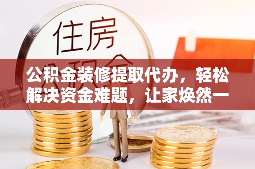 山阴公积金装修提取代办，轻松解决资金难题，让家焕然一新