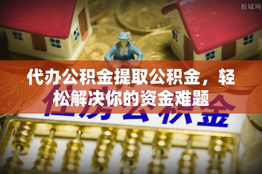 山阴代办公积金提取公积金，轻松解决你的资金难题