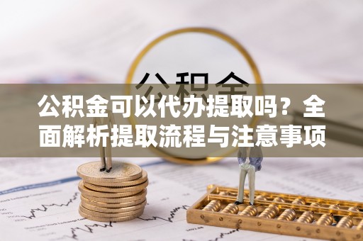 山阴公积金可以代办提取吗？全面解析提取流程与注意事项