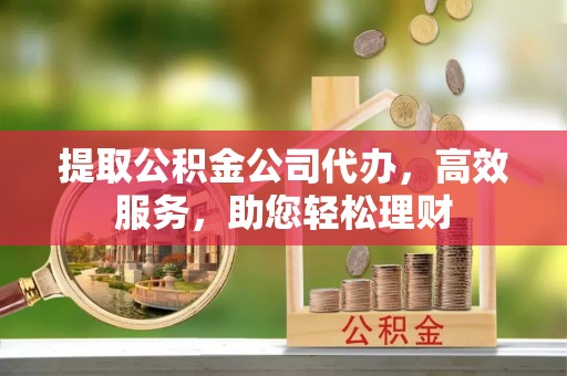 山阴提取公积金公司代办，高效服务，助您轻松理财