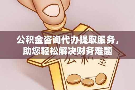 山阴公积金咨询代办提取服务，助您轻松解决财务难题