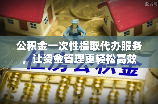 山阴公积金一次性提取代办服务，让资金管理更轻松高效