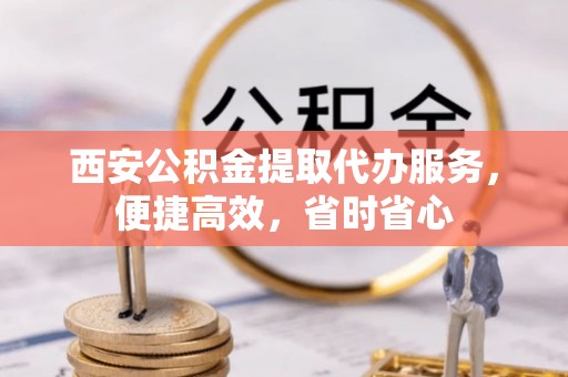 山阴西安公积金提取代办服务，便捷高效，省时省心