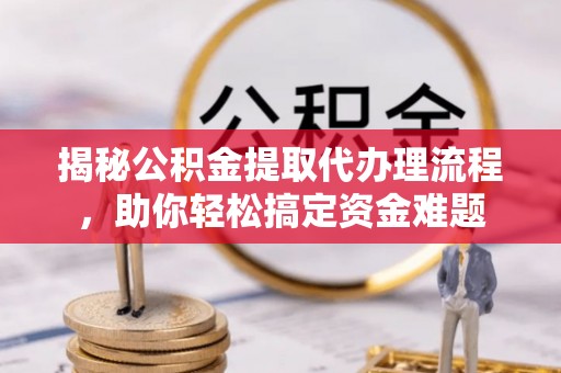 山阴揭秘公积金提取代办理流程，助你轻松搞定资金难题